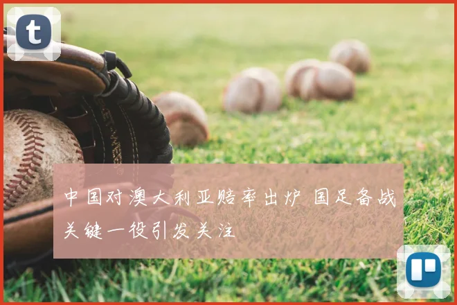 中国对澳大利亚赔率出炉 国足备战关键一役引发关注