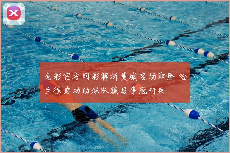 竞彩官方网彩解析曼城客场取胜 哈兰德建功助球队稳居争冠行列