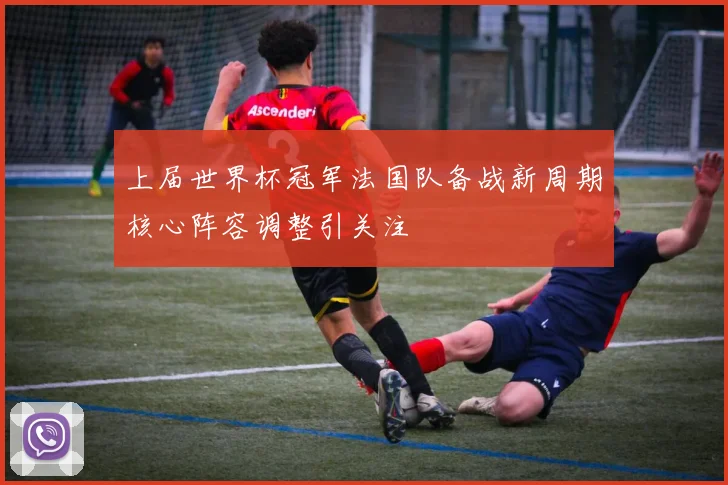 上届世界杯冠军法国队备战新周期核心阵容调整引关注