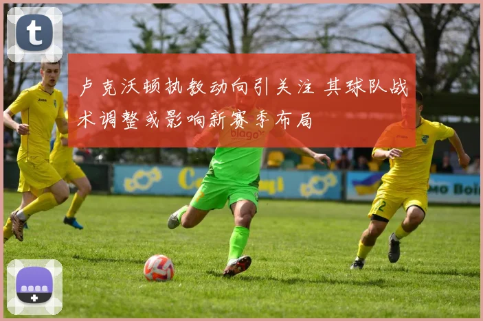 卢克沃顿执教动向引关注 其球队战术调整或影响新赛季布局