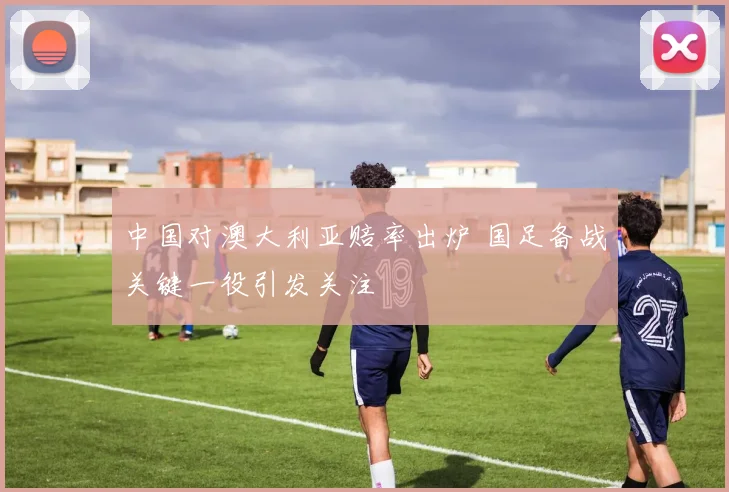 中国对澳大利亚赔率出炉 国足备战关键一役引发关注