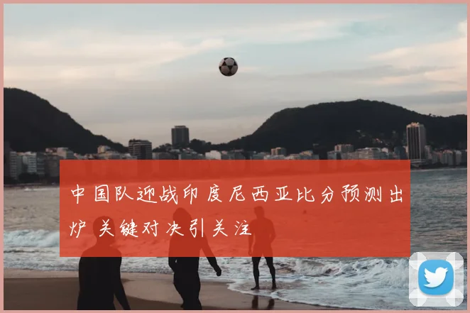 中国队迎战印度尼西亚比分预测出炉 关键对决引关注