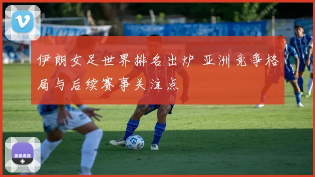 伊朗女足世界排名出炉 亚洲竞争格局与后续赛事关注点