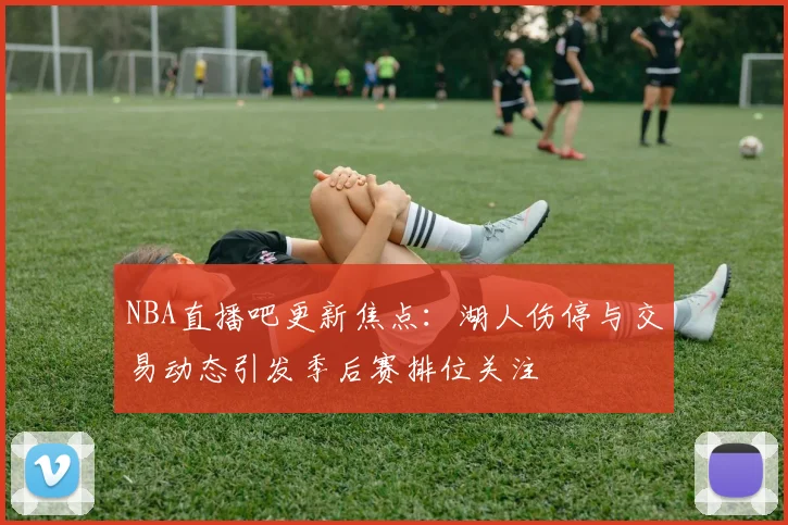 NBA直播吧更新焦点:湖人伤停与交易动态引发季后赛排位关注