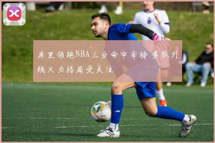 库里领跑NBA三分命中率榜 多队外线火力格局受关注