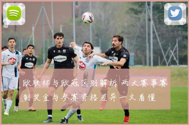 欧联杯与欧冠区别解析 两大赛事赛制奖金与参赛资格差异一文看懂