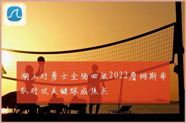 湖人对勇士全场回放2022詹姆斯率队对攻关键球成焦点