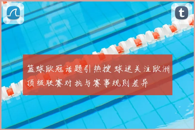 篮球欧冠话题引热搜 球迷关注欧洲顶级联赛对抗与赛事规则差异