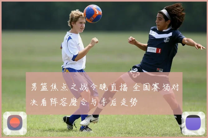 男篮焦点之战今晚直播 全国赛场对决看阵容磨合与季后走势