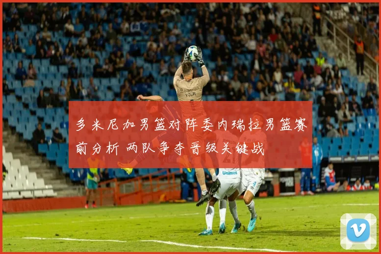 多米尼加男篮对阵委内瑞拉男篮赛前分析 两队争夺晋级关键战