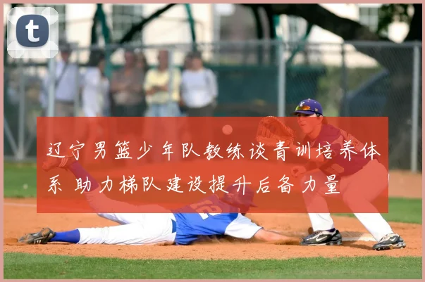 辽宁男篮少年队教练谈青训培养体系 助力梯队建设提升后备力量