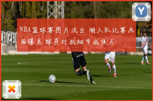 NBA篮球赛图片流出 湖人队比赛画面曝光 球员对抗细节成焦点