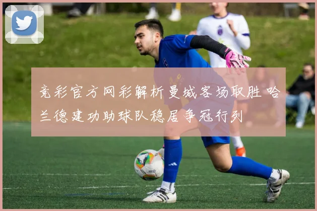 竞彩官方网彩解析曼城客场取胜 哈兰德建功助球队稳居争冠行列