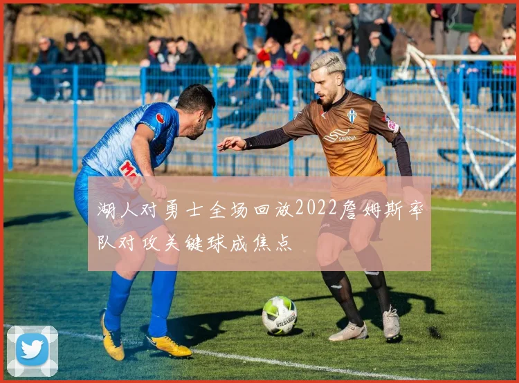 湖人对勇士全场回放2022詹姆斯率队对攻关键球成焦点