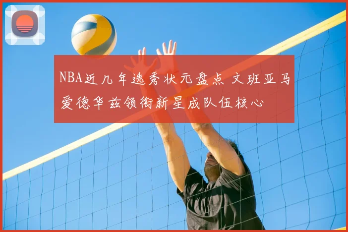 NBA近几年选秀状元盘点 文班亚马爱德华兹领衔新星成队伍核心