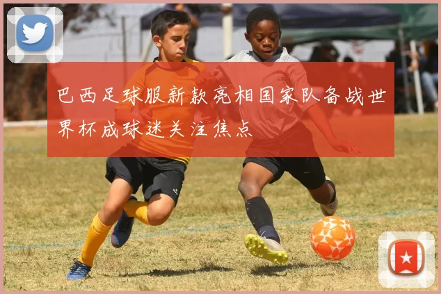 巴西足球服新款亮相国家队备战世界杯成球迷关注焦点