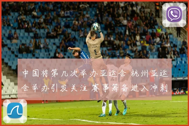 中国将第几次举办亚运会 杭州亚运会举办引发关注 赛事筹备进入冲刺阶段
