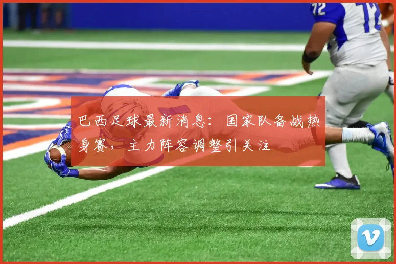 巴西足球最新消息：国家队备战热身赛，主力阵容调整引关注