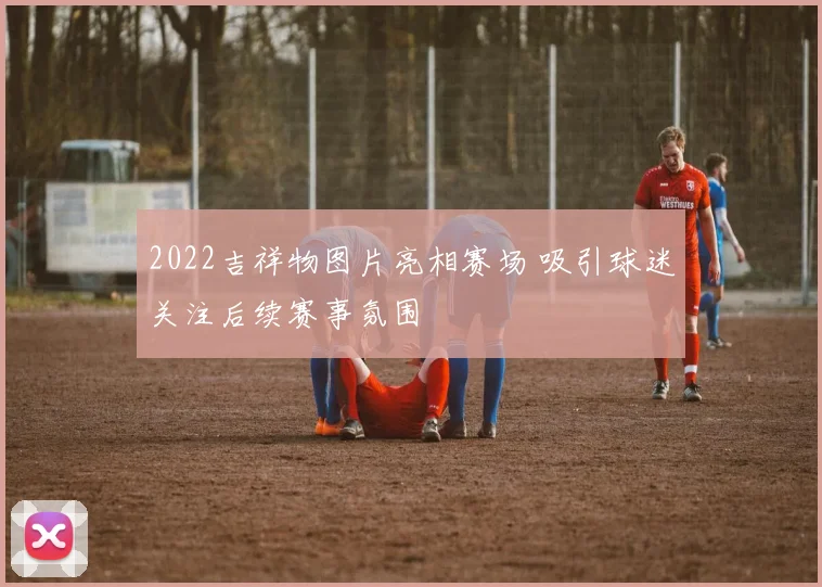 2022吉祥物图片亮相赛场 吸引球迷关注后续赛事氛围