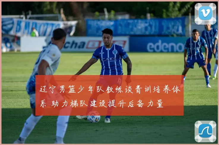 辽宁男篮少年队教练谈青训培养体系 助力梯队建设提升后备力量