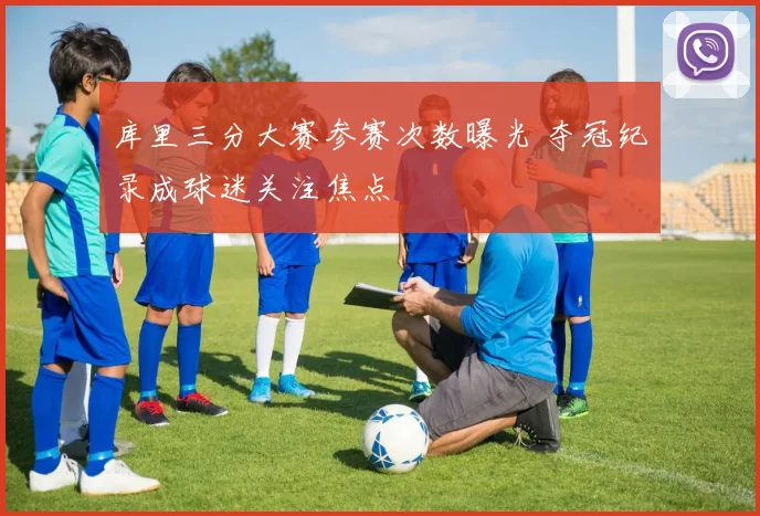 库里三分大赛参赛次数曝光 夺冠纪录成球迷关注焦点