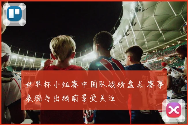 世界杯小组赛中国队战绩盘点 赛事表现与出线前景受关注