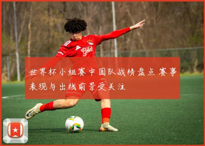 世界杯小组赛中国队战绩盘点 赛事表现与出线前景受关注